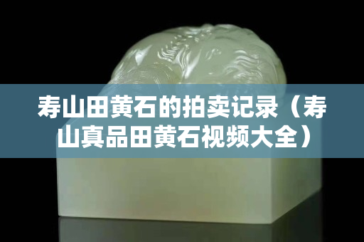 壽山田黃石的拍賣記錄（壽山真品田黃石視頻大全）