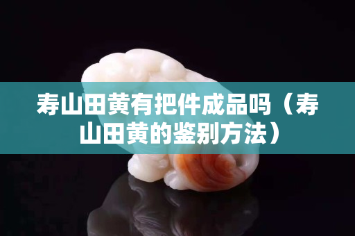 壽山田黃有把件成品嗎（壽山田黃的鑒別方法）