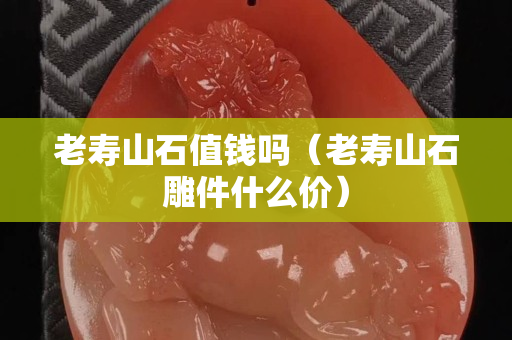 老壽山石值錢嗎（老壽山石雕件什么價）