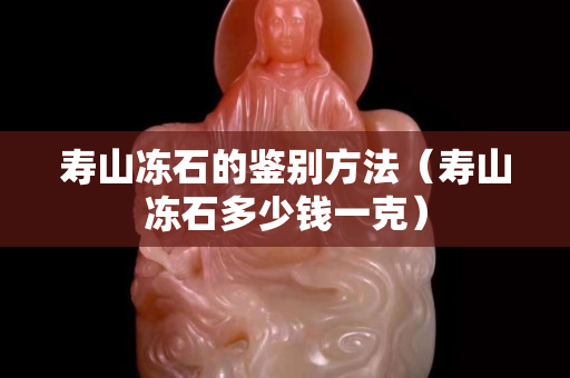壽山凍石的鑒別方法（壽山凍石多少錢一克）