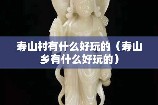 壽山村有什么好玩的（壽山鄉有什么好玩的）