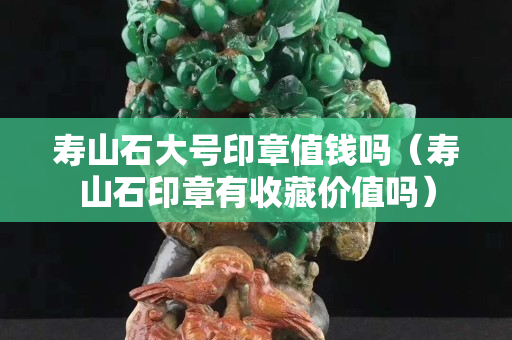 壽山石大號(hào)印章值錢嗎（壽山石印章有收藏價(jià)值嗎）