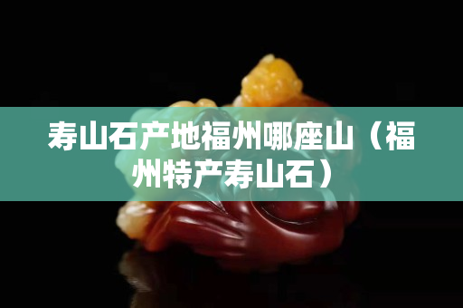 壽山石產地福州哪座山（福州特產壽山石）