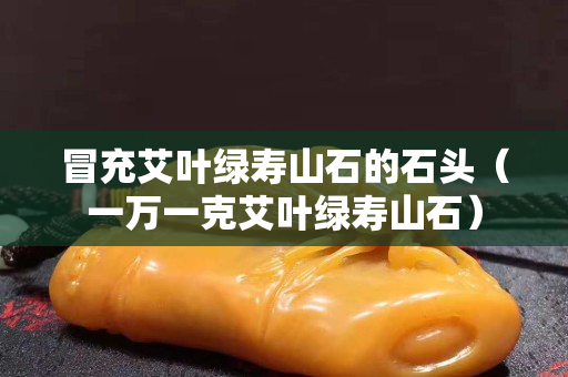冒充艾葉綠壽山石的石頭（一萬一克艾葉綠壽山石）