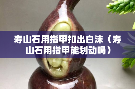 壽山石用指甲扣出白沫（壽山石用指甲能劃動嗎）
