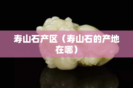 壽山石產區（壽山石的產地在哪）