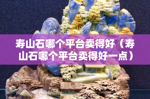 壽山石哪個平臺賣得好（壽山石哪個平臺賣得好一點）