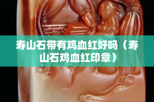 壽山石帶有雞血紅好嗎（壽山石雞血紅印章）