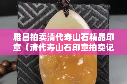 雅昌拍賣清代壽山石精品印章（清代壽山石印章拍賣記錄）