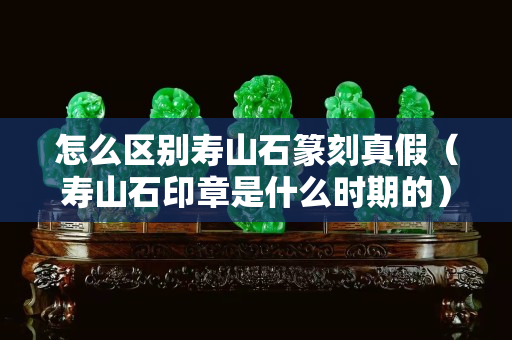 怎么區別壽山石篆刻真假（壽山石印章是什么時期的）