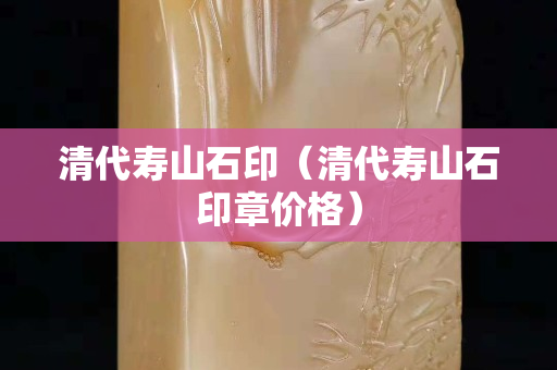 清代壽山石印（清代壽山石印章價格）