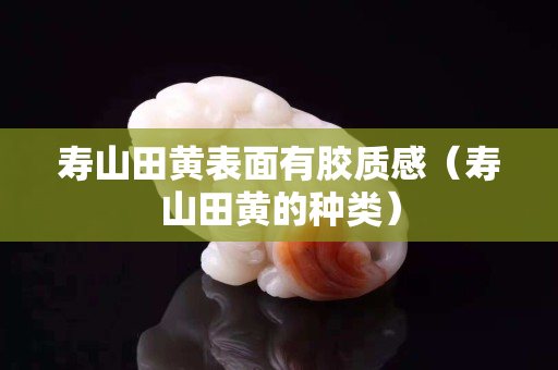 壽山田黃表面有膠質感（壽山田黃的種類）