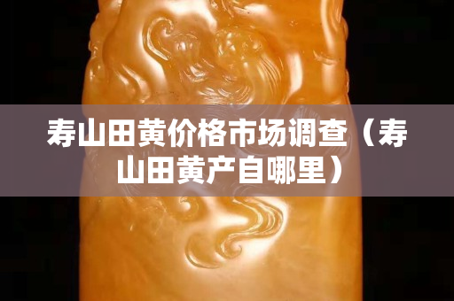 壽山田黃價(jià)格市場調(diào)查（壽山田黃產(chǎn)自哪里）