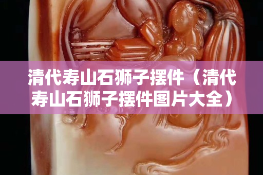 清代壽山石獅子擺件（清代壽山石獅子擺件圖片大全）