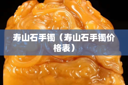 壽山石手鐲（壽山石手鐲價格表）