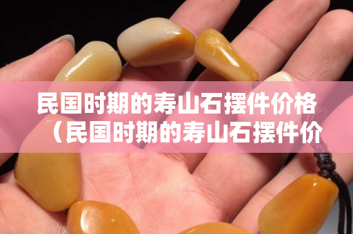民國時期的壽山石擺件價格（民國時期的壽山石擺件價格是多少）