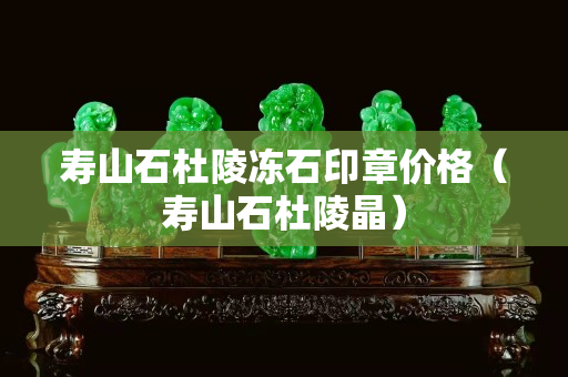 壽山石杜陵凍石印章價格（壽山石杜陵晶）