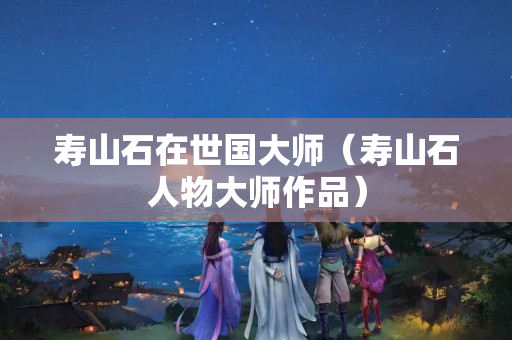 壽山石在世國大師（壽山石人物大師作品）