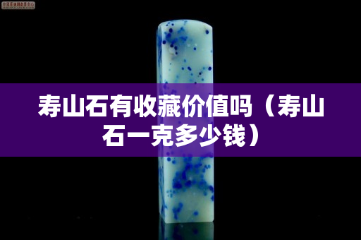 壽山石有收藏價值嗎（壽山石一克多少錢）