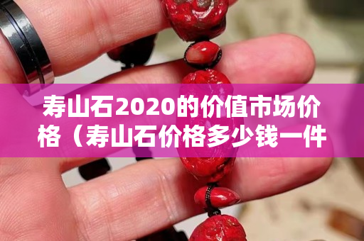 壽山石2020的價(jià)值市場價(jià)格（壽山石價(jià)格多少錢一件）