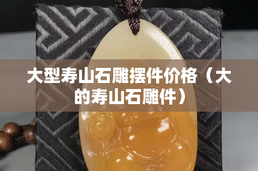 大型壽山石雕擺件價格（大的壽山石雕件）