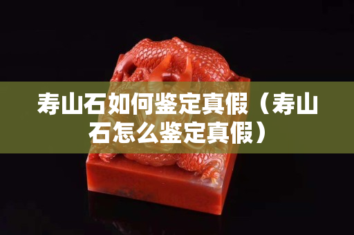 壽山石如何鑒定真假（壽山石怎么鑒定真假）