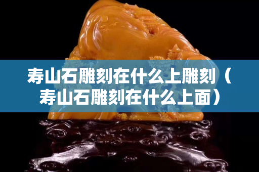 壽山石雕刻在什么上雕刻（壽山石雕刻在什么上面）
