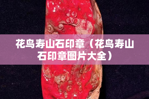 花鳥壽山石印章（花鳥壽山石印章圖片大全）