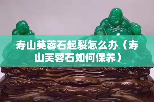 壽山芙蓉石起裂怎么辦（壽山芙蓉石如何保養）