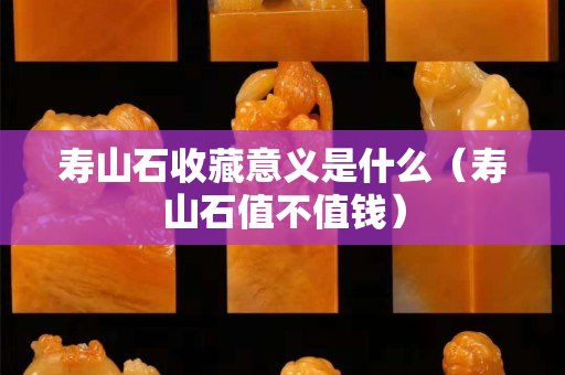 壽山石收藏意義是什么（壽山石值不值錢）