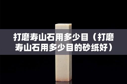 打磨壽山石用多少目（打磨壽山石用多少目的砂紙好）