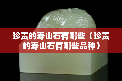 珍貴的壽山石有哪些（珍貴的壽山石有哪些品種）