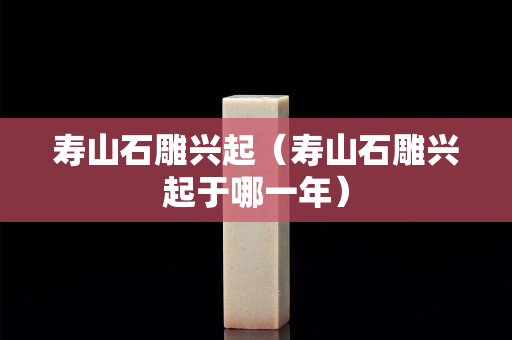 壽山石雕興起（壽山石雕興起于哪一年）