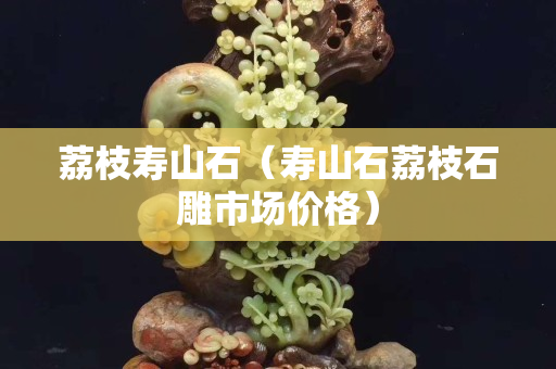 荔枝壽山石（壽山石荔枝石雕市場價格）