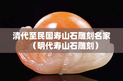 清代至民國壽山石雕刻名家（明代壽山石雕刻）