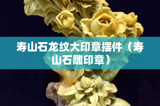 壽山石龍紋大印章擺件（壽山石雕印章）