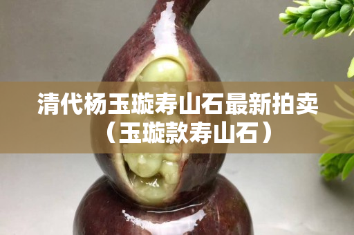 清代楊玉璇壽山石最新拍賣（玉璇款壽山石）