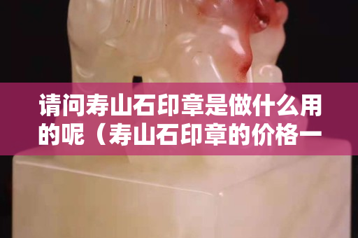 請問壽山石印章是做什么用的呢（壽山石印章的價格一般多少錢）