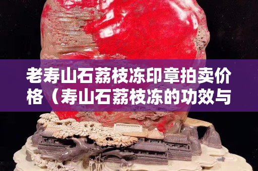 老壽山石荔枝凍印章拍賣(mài)價(jià)格（壽山石荔枝凍的功效與作用）