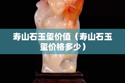 壽山石玉璽價(jià)值（壽山石玉璽價(jià)格多少）