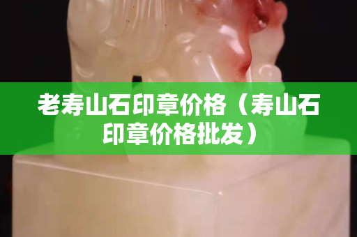 老壽山石印章價格（壽山石印章價格批發）