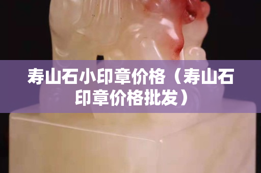 壽山石小印章價格（壽山石印章價格批發）