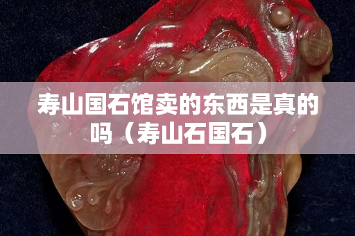 壽山國(guó)石館賣的東西是真的嗎（壽山石國(guó)石）