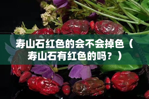 壽山石紅色的會不會掉色（壽山石有紅色的嗎？）