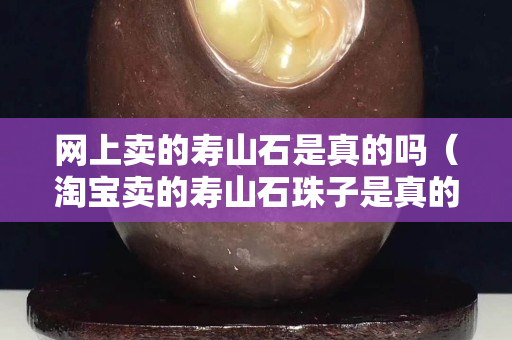 網上賣的壽山石是真的嗎（淘寶賣的壽山石珠子是真的？）