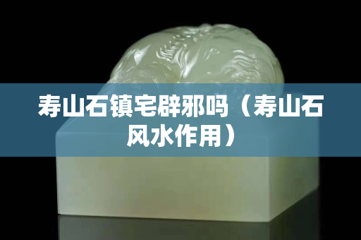 壽山石鎮(zhèn)宅辟邪嗎（壽山石風水作用）