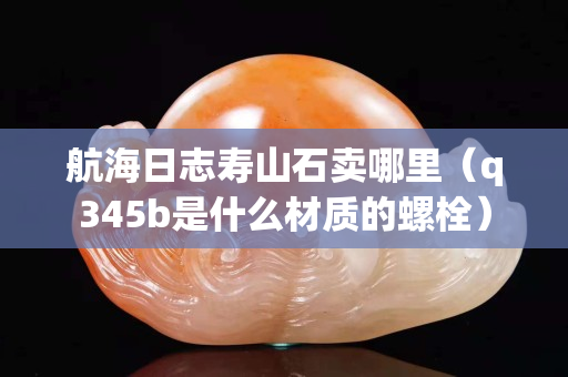 航海日志壽山石賣哪里（q345b是什么材質(zhì)的螺栓）