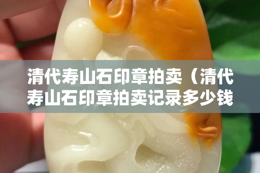 清代壽山石印章拍賣（清代壽山石印章拍賣記錄多少錢）