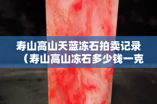 壽山高山天藍(lán)凍石拍賣(mài)記錄（壽山高山凍石多少錢(qián)一克）