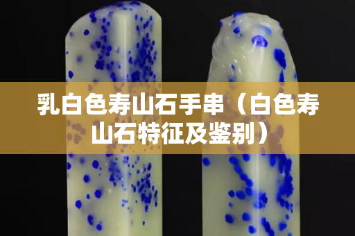 乳白色壽山石手串（白色壽山石特征及鑒別）